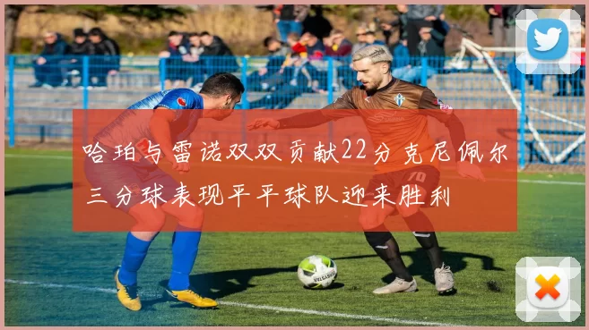 哈珀与雷诺双双贡献22分克尼佩尔三分球表现平平球队迎来胜利