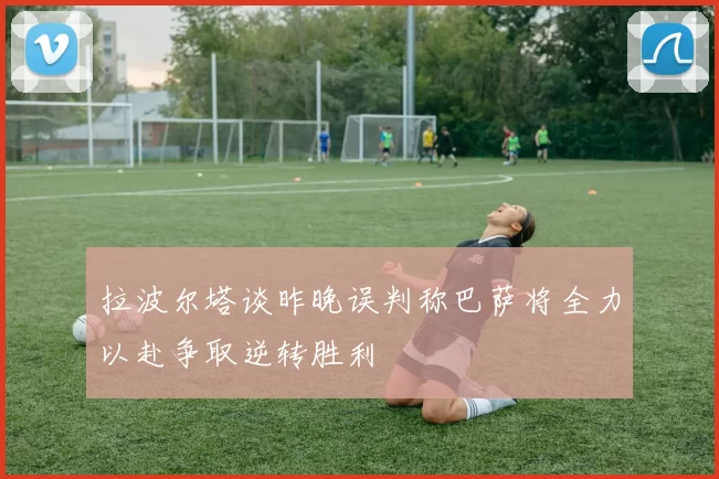 拉波尔塔谈昨晚误判称巴萨将全力以赴争取逆转胜利