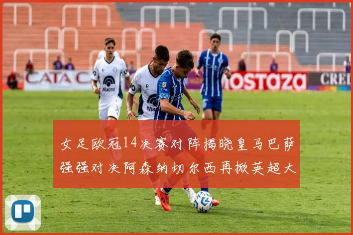 女足欧冠14决赛对阵揭晓皇马巴萨强强对决阿森纳切尔西再掀英超大战