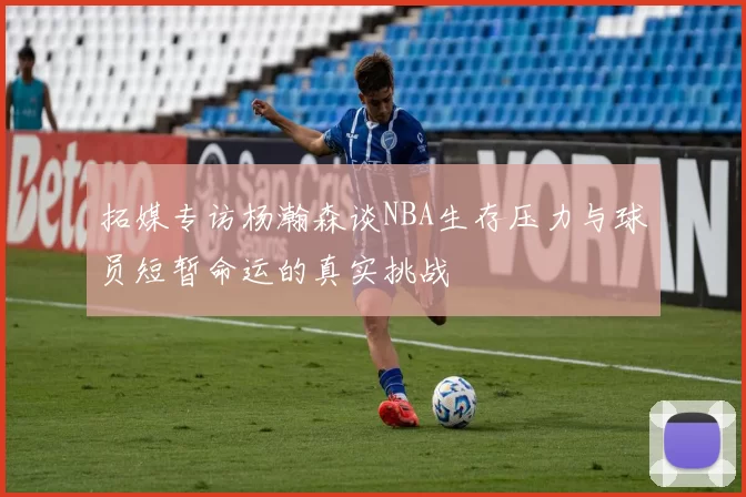 拓媒专访杨瀚森谈NBA生存压力与球员短暂命运的真实挑战